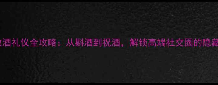 红酒敬酒礼仪全攻略从斟酒到祝酒解锁高端社交圈的隐藏细节