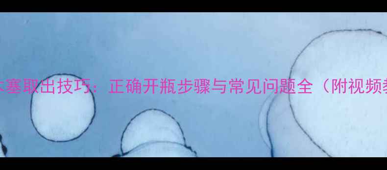 图片 红酒木塞取出技巧：正确开瓶步骤与常见问题全（附视频教程）