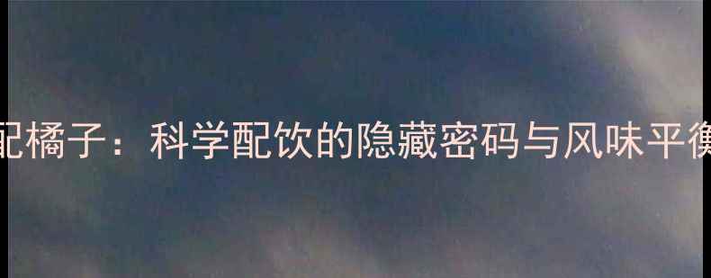 红酒配橘子科学配饮的隐藏密码与风味平衡法则