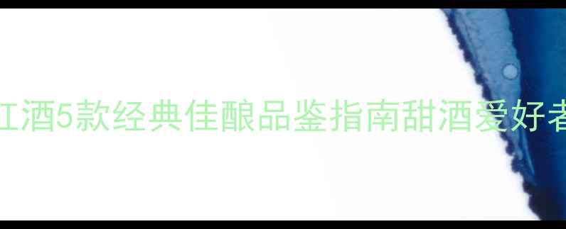 细长酒瓶甜型红酒5款经典佳酿品鉴指南甜酒爱好者必看选购攻略