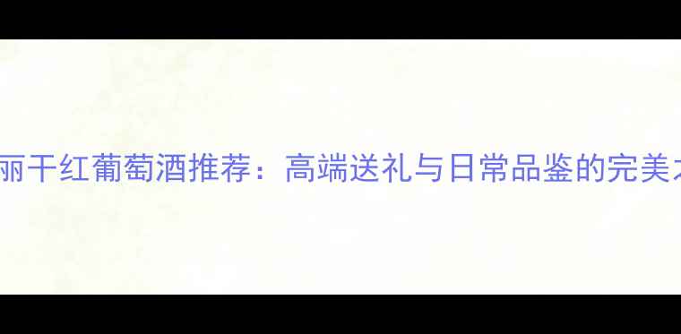 莺斐丽干红葡萄酒推荐高端送礼与日常品鉴的完美之选