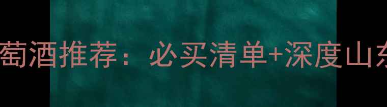 菏泽张裕葡萄酒推荐必买清单深度山东红酒品牌