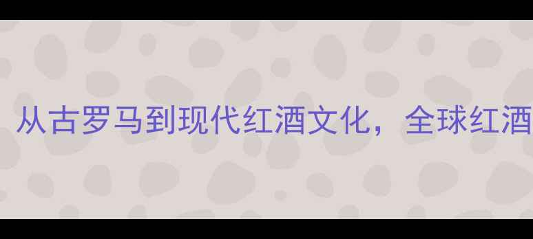 图片 葡萄酒起源与发展全：从古罗马到现代红酒文化，全球红酒酿造工艺与产区密码2