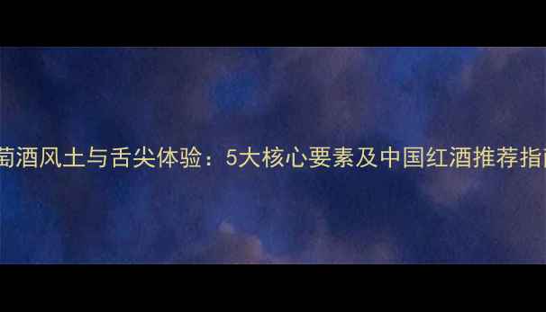 葡萄酒风土与舌尖体验5大核心要素及中国红酒推荐指南
