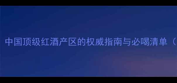 蓝田玉山酒庄中国顶级红酒产区的权威指南与必喝清单附联系方式