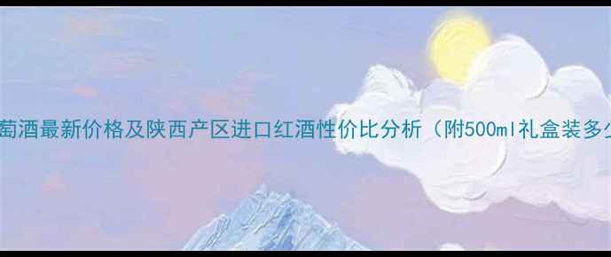 蓝田玉川葡萄酒最新价格及陕西产区进口红酒性价比分析附500ml礼盒装多少钱一盒