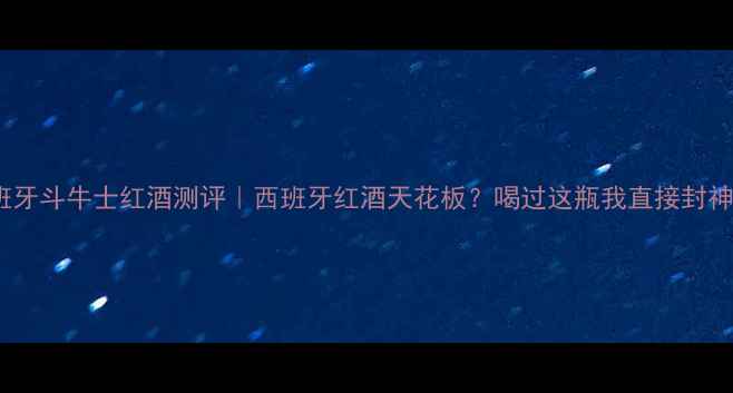 图片 西班牙斗牛士红酒测评｜西班牙红酒天花板？喝过这瓶我直接封神！2