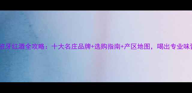西班牙红酒全攻略十大名庄品牌选购指南产区地图喝出专业味蕾