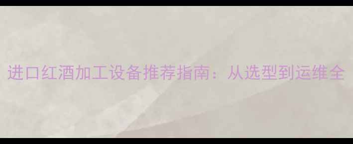 进口红酒加工设备推荐指南从选型到运维全