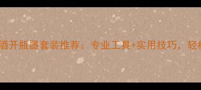 选购指南10款热门葡萄酒开瓶器套装推荐专业工具实用技巧轻松开启高品质红酒体验