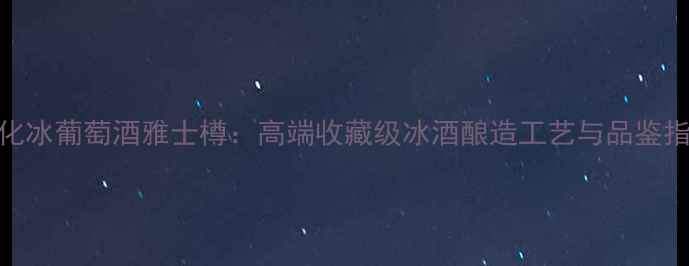 通化冰葡萄酒雅士樽高端收藏级冰酒酿造工艺与品鉴指南