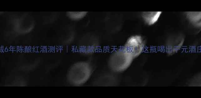 长城6年陈酿红酒测评私藏款品质天花板这瓶喝出千元酒庄感