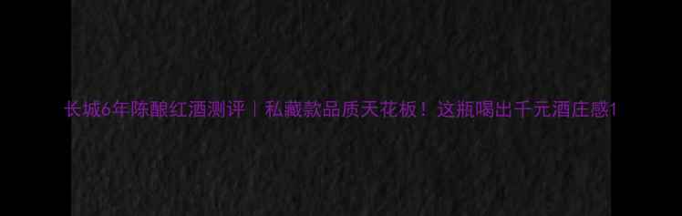 图片 长城6年陈酿红酒测评｜私藏款品质天花板！这瓶喝出千元酒庄感1