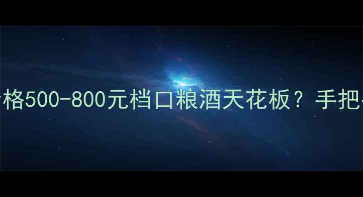 长城桑干酒庄红酒价格500-800元档口粮酒天花板手把手教你避坑选酒指南
