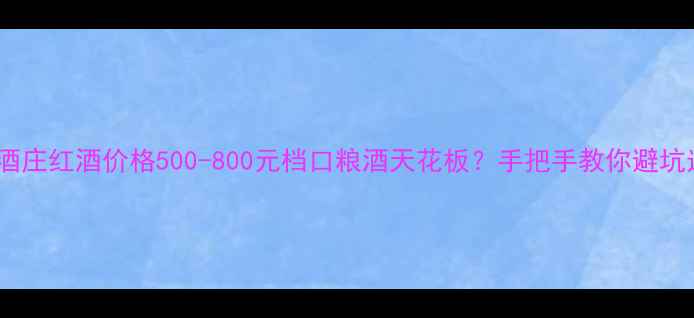 图片 长城桑干酒庄红酒价格500-800元档口粮酒天花板？手把手教你避坑选酒指南2