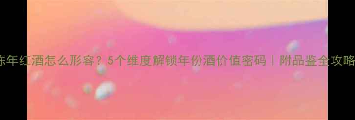 陈年红酒怎么形容5个维度解锁年份酒价值密码附品鉴全攻略