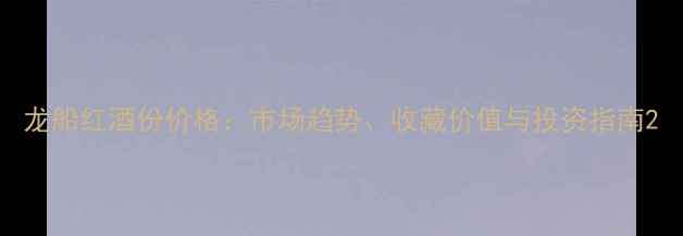 龙船红酒份价格市场趋势收藏价值与投资指南