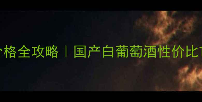 中国白葡萄酒价格全攻略国产白葡萄酒性价比Top10选购指南