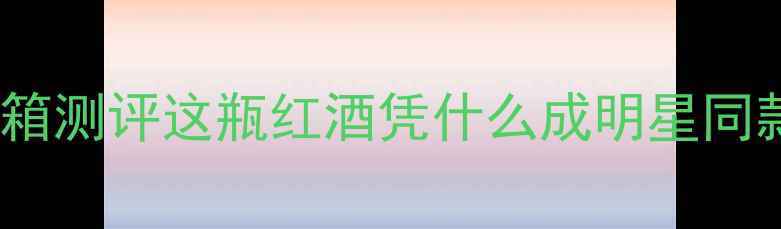 开箱测评这瓶红酒凭什么成明星同款