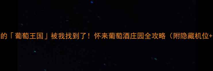 河北隐藏的葡萄王国被我找到了怀来葡萄酒庄园全攻略附隐藏机位品酒指南
