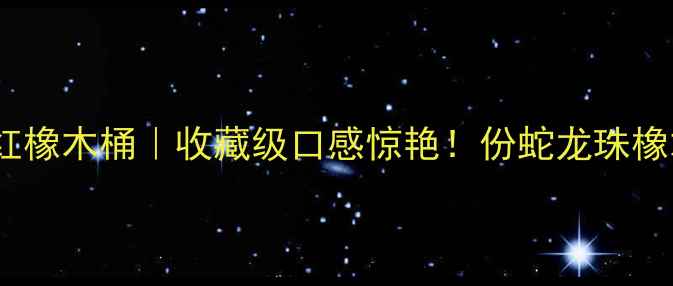 世纪蛇龙珠干红橡木桶收藏级口感惊艳份蛇龙珠橡木桶陈酿全攻略