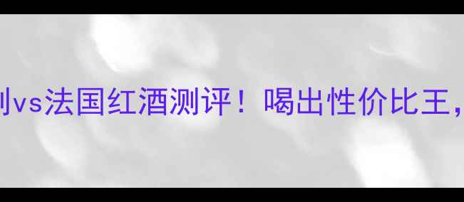 同价位智利vs法国红酒测评喝出性价比王附选酒指南
