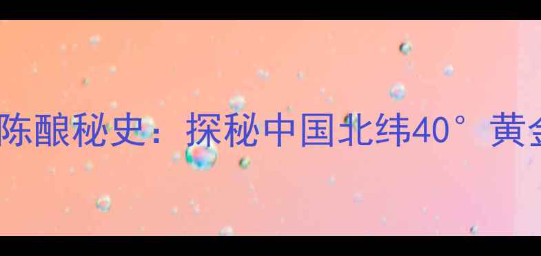 怀来县百年葡萄酒陈酿秘史探秘中国北纬40黄金产区的年份酒传奇