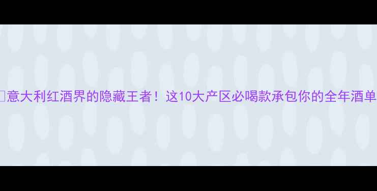 意大利红酒界的隐藏王者这10大产区必喝款承包你的全年酒单