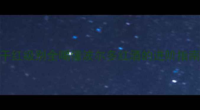 拉菲波尔多干红级别全喝懂波尔多红酒的进阶指南附选购清单