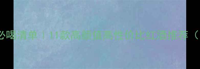 新西兰红酒必喝清单11款高颜值高性价比红酒推荐附避坑指南