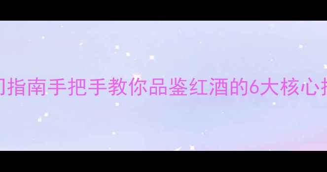 新西兰葡萄酒入门指南手把手教你品鉴红酒的6大核心技巧附课程推荐