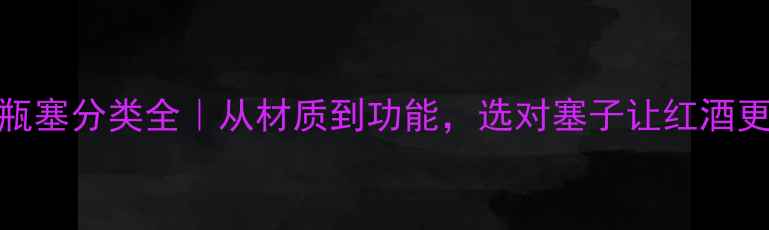 红酒瓶塞分类全从材质到功能选对塞子让红酒更保鲜