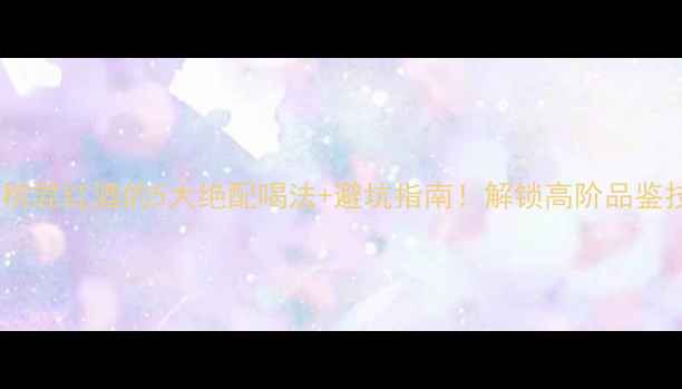 香槟混红酒的5大绝配喝法避坑指南解锁高阶品鉴技巧