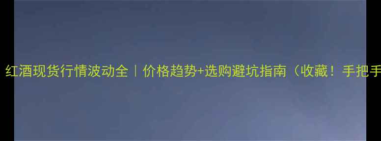 最新红酒现货行情波动全价格趋势选购避坑指南收藏手把手教你