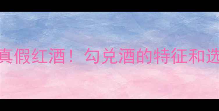 3招教你秒辨真假红酒勾兑酒的特征和选购技巧全攻略