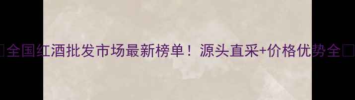 全国红酒批发市场最新榜单源头直采价格优势全