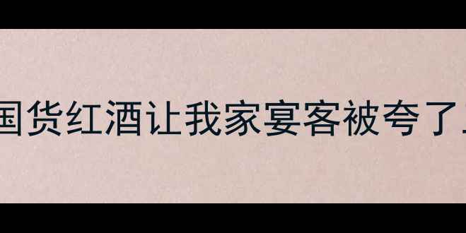 长城葡萄酒年度爆款这瓶国货红酒让我家宴客被夸了三年送礼自饮收藏全攻略